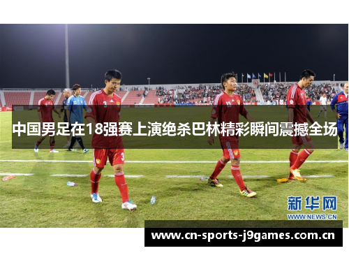 中国男足在18强赛上演绝杀巴林精彩瞬间震撼全场 中国男足在18强赛上演绝杀巴林精彩瞬间震撼全场